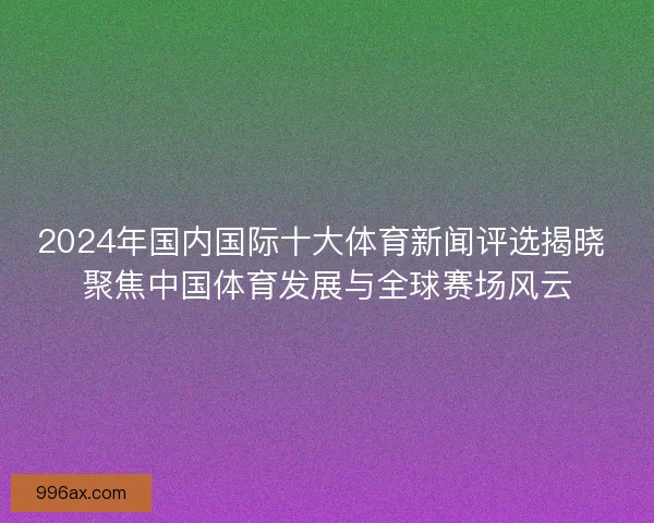 2024年国内国际十大体育新闻评选揭晓 聚焦中国体育发展与全球赛场风云