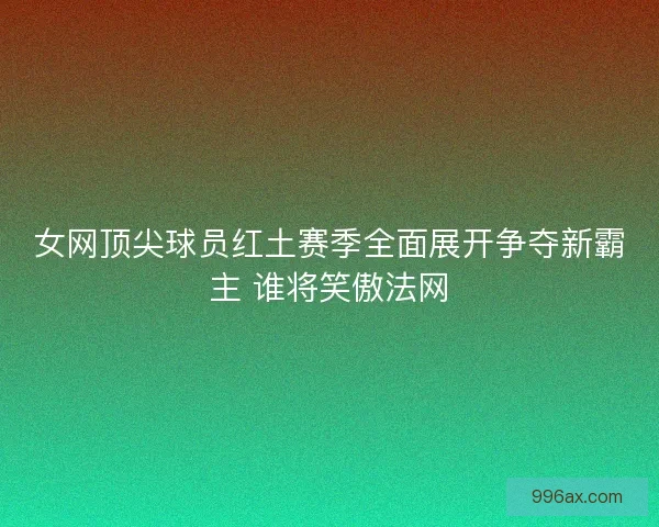 女网顶尖球员红土赛季全面展开争夺新霸主 谁将笑傲法网