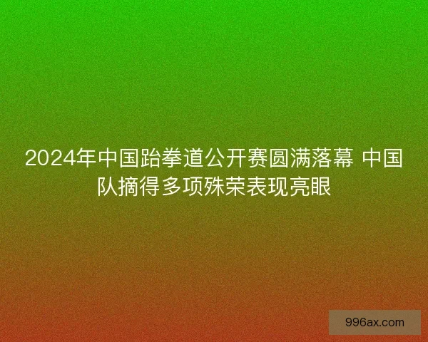 2024年中国跆拳道公开赛圆满落幕 中国队摘得多项殊荣表现亮眼