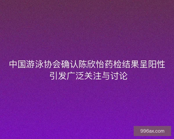 中国游泳协会确认陈欣怡药检结果呈阳性 引发广泛关注与讨论