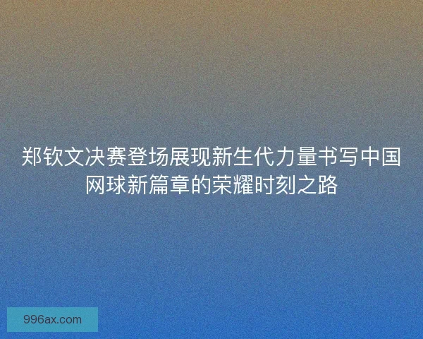 郑钦文决赛登场展现新生代力量书写中国网球新篇章的荣耀时刻之路