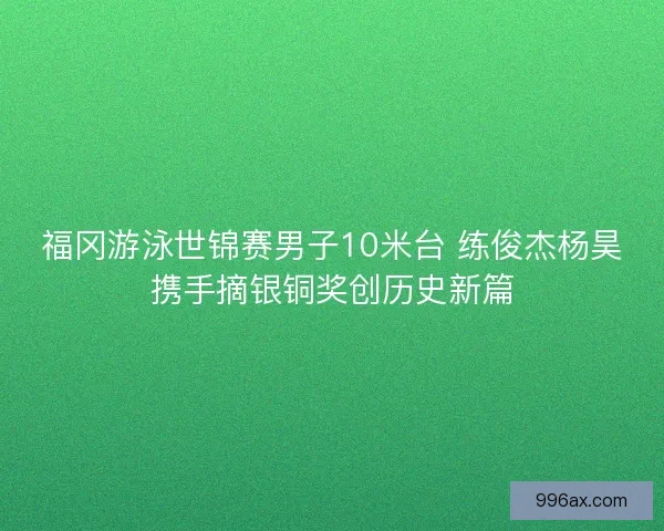 福冈游泳世锦赛男子10米台 练俊杰杨昊携手摘银铜奖创历史新篇