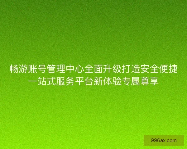 畅游账号管理中心全面升级打造安全便捷一站式服务平台新体验专属尊享
