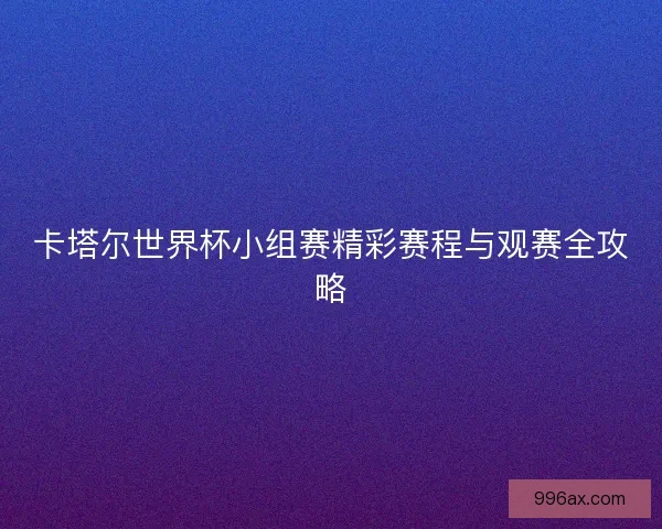 卡塔尔世界杯小组赛精彩赛程与观赛全攻略