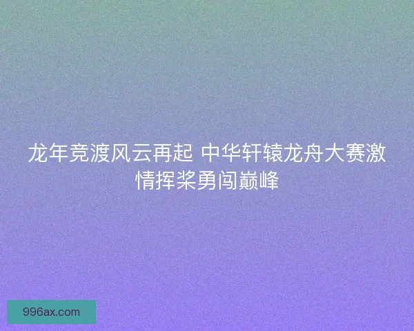 龙年竞渡风云再起 中华轩辕龙舟大赛激情挥桨勇闯巅峰