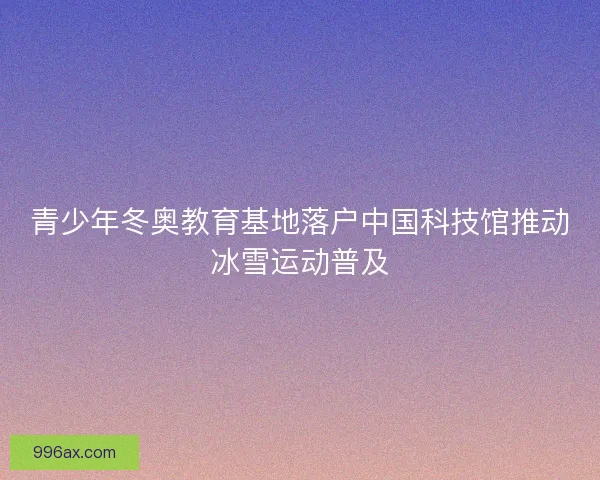 青少年冬奥教育基地落户中国科技馆推动冰雪运动普及