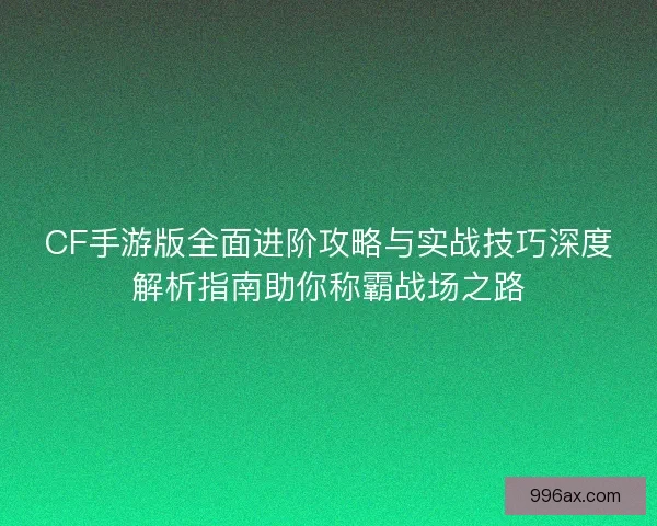 CF手游版全面进阶攻略与实战技巧深度解析指南助你称霸战场之路