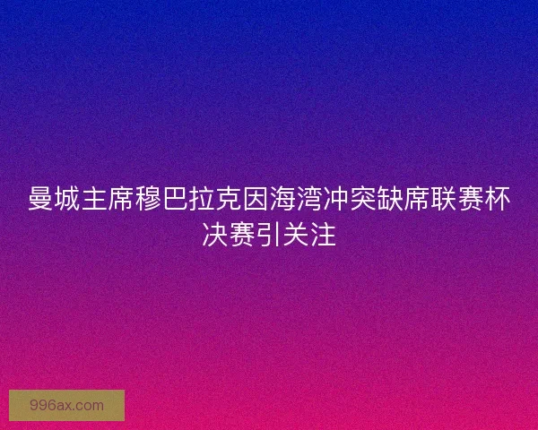 曼城主席穆巴拉克因海湾冲突缺席联赛杯决赛引关注